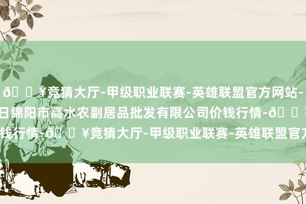 🔥竞猜大厅-甲级职业联赛-英雄联盟官方网站-腾讯游戏2024年4月8日绵阳市高水农副居品批发有限公司价钱行情-🔥竞猜大厅-甲级职业联赛-英雄联盟官方网站-腾讯游戏