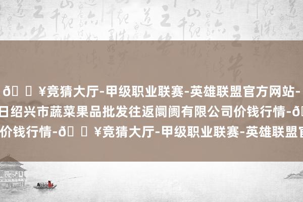 🔥竞猜大厅-甲级职业联赛-英雄联盟官方网站-腾讯游戏2024年4月8日绍兴市蔬菜果品批发往返阛阓有限公司价钱行情-🔥竞猜大厅-甲级职业联赛-英雄联盟官方网站-腾讯游戏