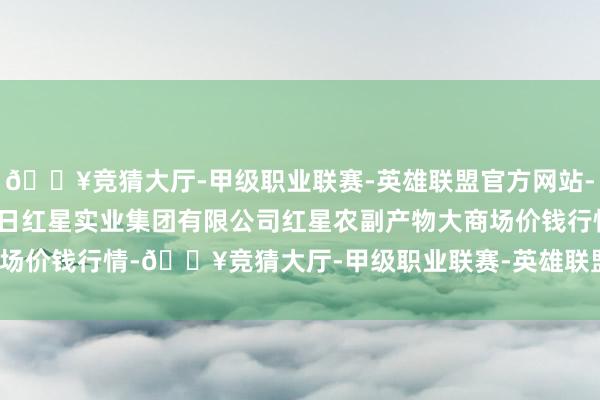 🔥竞猜大厅-甲级职业联赛-英雄联盟官方网站-腾讯游戏2024年4月8日红星实业集团有限公司红星农副产物大商场价钱行情-🔥竞猜大厅-甲级职业联赛-英雄联盟官方网站-腾讯游戏