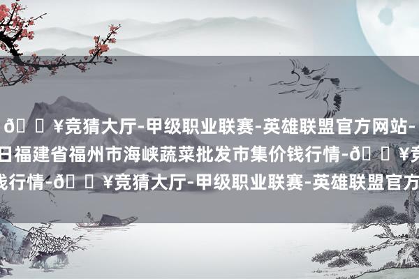 🔥竞猜大厅-甲级职业联赛-英雄联盟官方网站-腾讯游戏2024年4月8日福建省福州市海峡蔬菜批发市集价钱行情-🔥竞猜大厅-甲级职业联赛-英雄联盟官方网站-腾讯游戏