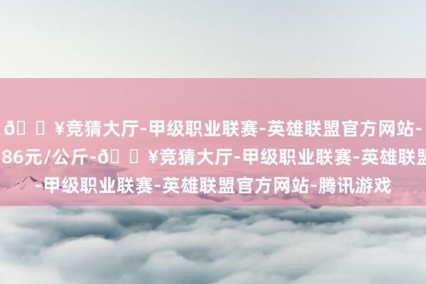 🔥竞猜大厅-甲级职业联赛-英雄联盟官方网站-腾讯游戏最低报价4.86元/公斤-🔥竞猜大厅-甲级职业联赛-英雄联盟官方网站-腾讯游戏