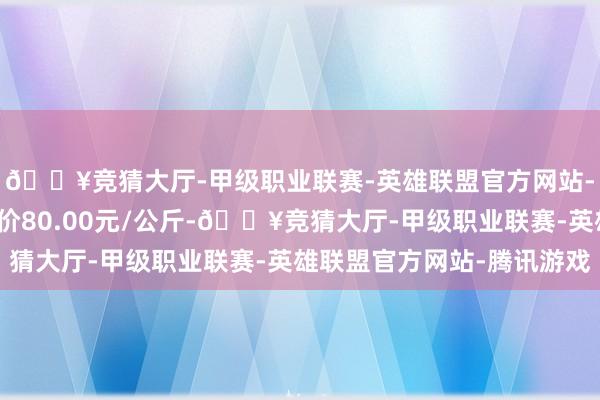 🔥竞猜大厅-甲级职业联赛-英雄联盟官方网站-腾讯游戏当日最高报价80.00元/公斤-🔥竞猜大厅-甲级职业联赛-英雄联盟官方网站-腾讯游戏