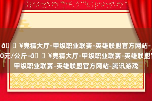 🔥竞猜大厅-甲级职业联赛-英雄联盟官方网站-腾讯游戏进出32.00元/公斤-🔥竞猜大厅-甲级职业联赛-英雄联盟官方网站-腾讯游戏