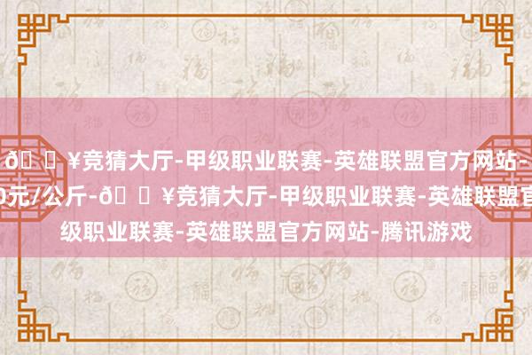 🔥竞猜大厅-甲级职业联赛-英雄联盟官方网站-腾讯游戏收支9.00元/公斤-🔥竞猜大厅-甲级职业联赛-英雄联盟官方网站-腾讯游戏