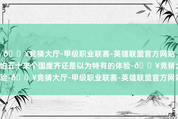 🔥竞猜大厅-甲级职业联赛-英雄联盟官方网站-腾讯游戏是我去了哪怕五十来个国度齐还是以为特有的体验-🔥竞猜大厅-甲级职业联赛-英雄联盟官方网站-腾讯游戏