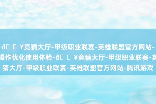 🔥竞猜大厅-甲级职业联赛-英雄联盟官方网站-腾讯游戏  三所以极简操作优化使用体验-🔥竞猜大厅-甲级职业联赛-英雄联盟官方网站-腾讯游戏