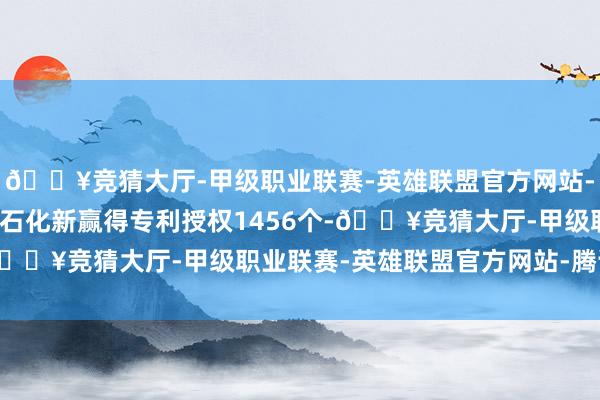 🔥竞猜大厅-甲级职业联赛-英雄联盟官方网站-腾讯游戏本年以来中国石化新赢得专利授权1456个-🔥竞猜大厅-甲级职业联赛-英雄联盟官方网站-腾讯游戏