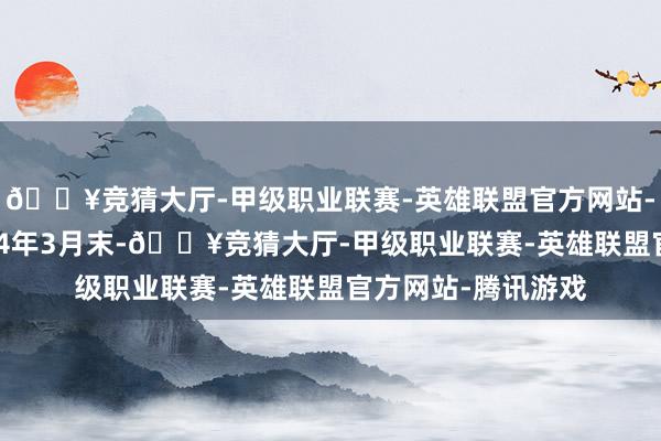 🔥竞猜大厅-甲级职业联赛-英雄联盟官方网站-腾讯游戏到了2024年3月末-🔥竞猜大厅-甲级职业联赛-英雄联盟官方网站-腾讯游戏