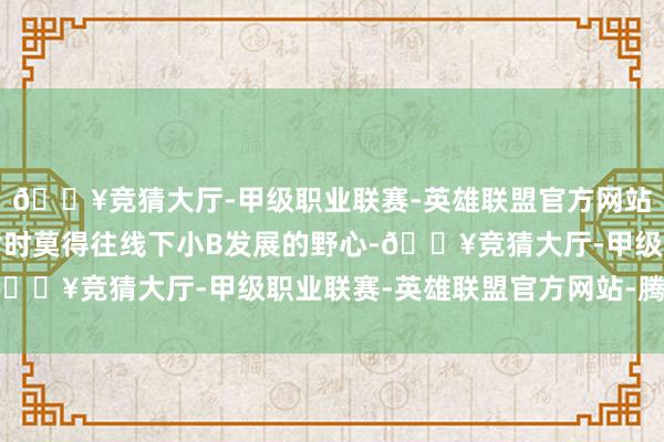 🔥竞猜大厅-甲级职业联赛-英雄联盟官方网站-腾讯游戏现在食萃暂时莫得往线下小B发展的野心-🔥竞猜大厅-甲级职业联赛-英雄联盟官方网站-腾讯游戏