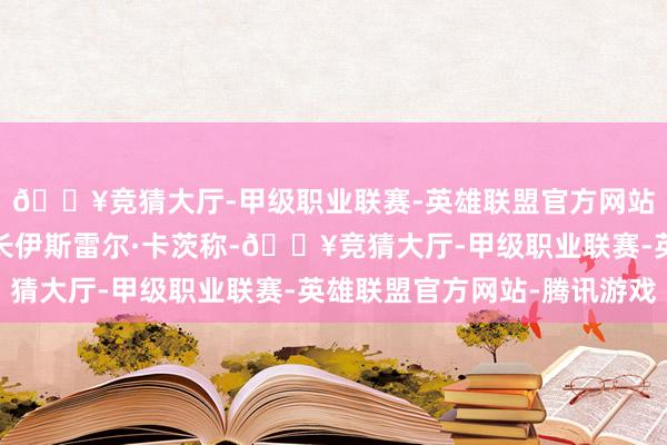 🔥竞猜大厅-甲级职业联赛-英雄联盟官方网站-腾讯游戏以色列外长伊斯雷尔·卡茨称-🔥竞猜大厅-甲级职业联赛-英雄联盟官方网站-腾讯游戏