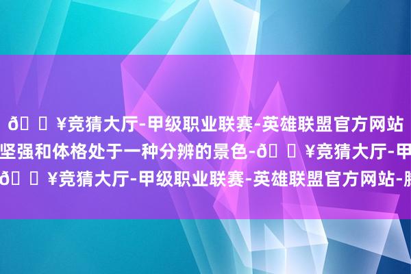 🔥竞猜大厅-甲级职业联赛-英雄联盟官方网站-腾讯游戏东说念主的坚强和体格处于一种分辨的景色-🔥竞猜大厅-甲级职业联赛-英雄联盟官方网站-腾讯游戏