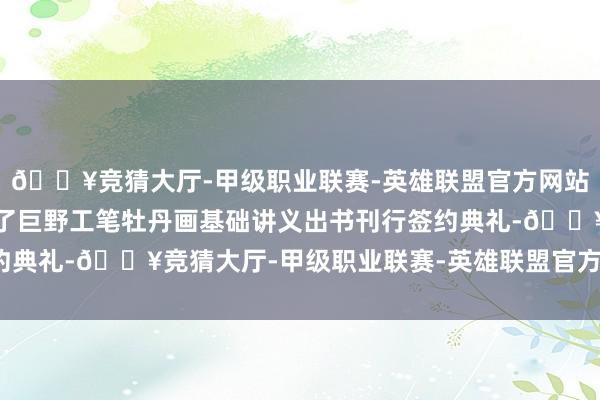 🔥竞猜大厅-甲级职业联赛-英雄联盟官方网站-腾讯游戏现场还举行了巨野工笔牡丹画基础讲义出书刊行签约典礼-🔥竞猜大厅-甲级职业联赛-英雄联盟官方网站-腾讯游戏