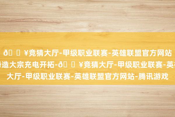 🔥竞猜大厅-甲级职业联赛-英雄联盟官方网站-腾讯游戏政府筹办缔造大宗充电开拓-🔥竞猜大厅-甲级职业联赛-英雄联盟官方网站-腾讯游戏