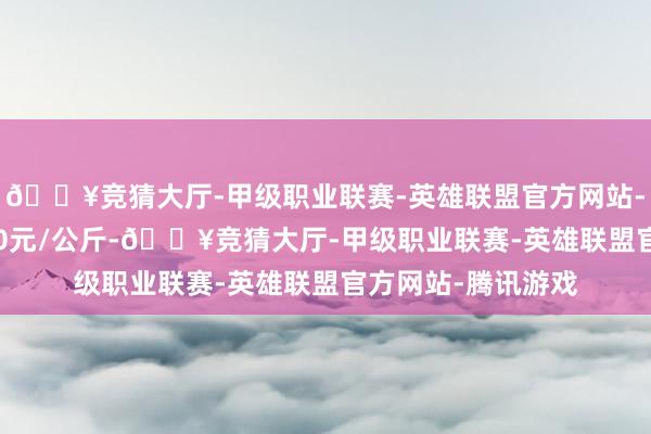 🔥竞猜大厅-甲级职业联赛-英雄联盟官方网站-腾讯游戏出入2.60元/公斤-🔥竞猜大厅-甲级职业联赛-英雄联盟官方网站-腾讯游戏