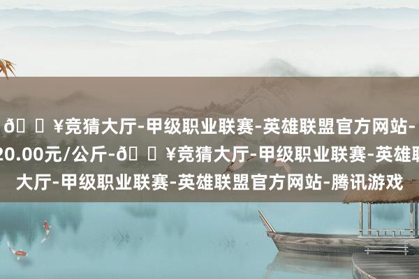 🔥竞猜大厅-甲级职业联赛-英雄联盟官方网站-腾讯游戏最低报价120.00元/公斤-🔥竞猜大厅-甲级职业联赛-英雄联盟官方网站-腾讯游戏