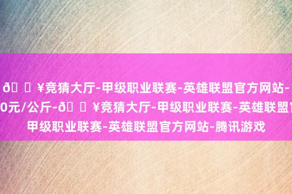 🔥竞猜大厅-甲级职业联赛-英雄联盟官方网站-腾讯游戏收支13.00元/公斤-🔥竞猜大厅-甲级职业联赛-英雄联盟官方网站-腾讯游戏