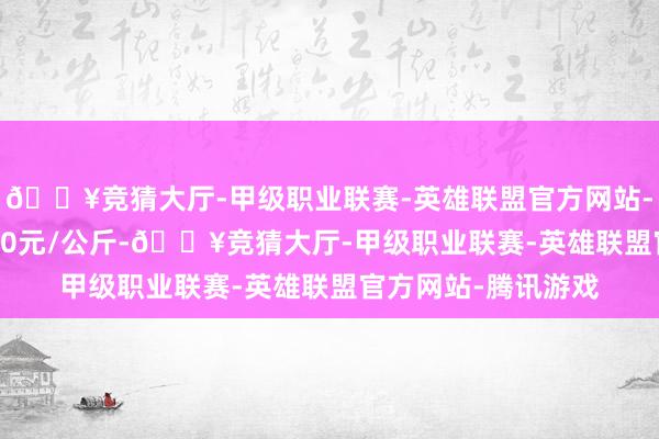 🔥竞猜大厅-甲级职业联赛-英雄联盟官方网站-腾讯游戏出入16.00元/公斤-🔥竞猜大厅-甲级职业联赛-英雄联盟官方网站-腾讯游戏