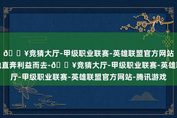 🔥竞猜大厅-甲级职业联赛-英雄联盟官方网站-腾讯游戏当前更多地直奔利益而去-🔥竞猜大厅-甲级职业联赛-英雄联盟官方网站-腾讯游戏