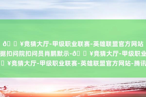 🔥竞猜大厅-甲级职业联赛-英雄联盟官方网站-腾讯游戏去哪儿大数据扣问院扣问员肖鹏默示-🔥竞猜大厅-甲级职业联赛-英雄联盟官方网站-腾讯游戏