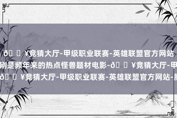 🔥竞猜大厅-甲级职业联赛-英雄联盟官方网站-腾讯游戏哥斯拉、金刚是频年来的热点怪兽题材电影-🔥竞猜大厅-甲级职业联赛-英雄联盟官方网站-腾讯游戏