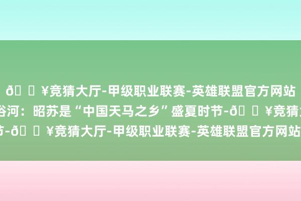 🔥竞猜大厅-甲级职业联赛-英雄联盟官方网站-腾讯游戏🚌天马浴河：昭苏是“中国天马之乡”盛夏时节-🔥竞猜大厅-甲级职业联赛-英雄联盟官方网站-腾讯游戏