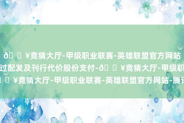 🔥竞猜大厅-甲级职业联赛-英雄联盟官方网站-腾讯游戏将由公司透过配发及刊行代价股份支付-🔥竞猜大厅-甲级职业联赛-英雄联盟官方网站-腾讯游戏