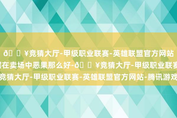 🔥竞猜大厅-甲级职业联赛-英雄联盟官方网站-腾讯游戏便是明明摆在卖场中恶果那么好-🔥竞猜大厅-甲级职业联赛-英雄联盟官方网站-腾讯游戏