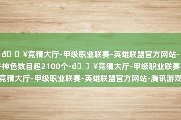 🔥竞猜大厅-甲级职业联赛-英雄联盟官方网站-腾讯游戏其中审批应许神色数目超2100个-🔥竞猜大厅-甲级职业联赛-英雄联盟官方网站-腾讯游戏