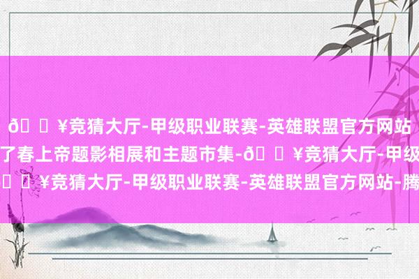 🔥竞猜大厅-甲级职业联赛-英雄联盟官方网站-腾讯游戏作为还树立了春上帝题影相展和主题市集-🔥竞猜大厅-甲级职业联赛-英雄联盟官方网站-腾讯游戏