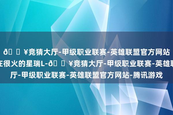 🔥竞猜大厅-甲级职业联赛-英雄联盟官方网站-腾讯游戏它便是现在很火的星瑞L-🔥竞猜大厅-甲级职业联赛-英雄联盟官方网站-腾讯游戏