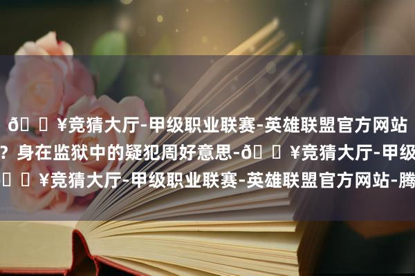 🔥竞猜大厅-甲级职业联赛-英雄联盟官方网站-腾讯游戏竟绝不留痕？身在监狱中的疑犯周好意思-🔥竞猜大厅-甲级职业联赛-英雄联盟官方网站-腾讯游戏