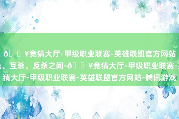 🔥竞猜大厅-甲级职业联赛-英雄联盟官方网站-腾讯游戏他们在追杀、互杀、反杀之间-🔥竞猜大厅-甲级职业联赛-英雄联盟官方网站-腾讯游戏