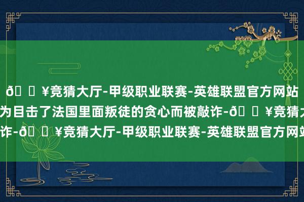 🔥竞猜大厅-甲级职业联赛-英雄联盟官方网站-腾讯游戏康斯坦丝因为目击了法国里面叛徒的贪心而被敲诈-🔥竞猜大厅-甲级职业联赛-英雄联盟官方网站-腾讯游戏