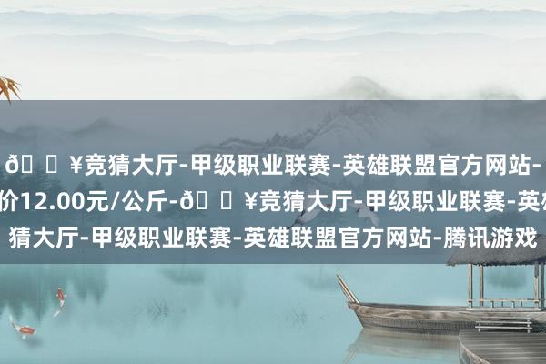 🔥竞猜大厅-甲级职业联赛-英雄联盟官方网站-腾讯游戏当日最高报价12.00元/公斤-🔥竞猜大厅-甲级职业联赛-英雄联盟官方网站-腾讯游戏