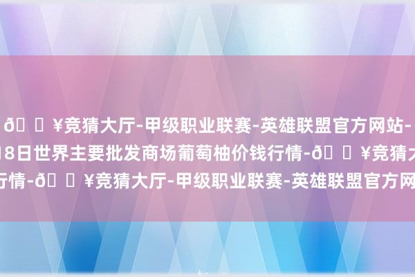 🔥竞猜大厅-甲级职业联赛-英雄联盟官方网站-腾讯游戏2024年4月18日世界主要批发商场葡萄柚价钱行情-🔥竞猜大厅-甲级职业联赛-英雄联盟官方网站-腾讯游戏