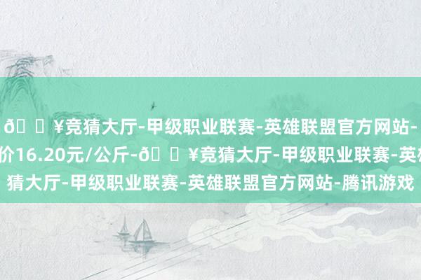 🔥竞猜大厅-甲级职业联赛-英雄联盟官方网站-腾讯游戏当日最高报价16.20元/公斤-🔥竞猜大厅-甲级职业联赛-英雄联盟官方网站-腾讯游戏