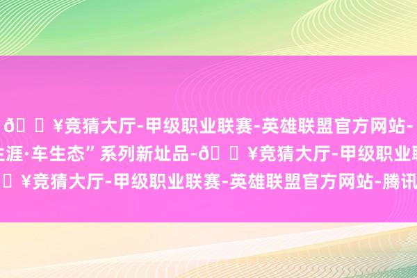 🔥竞猜大厅-甲级职业联赛-英雄联盟官方网站-腾讯游戏推出7款“家生涯·车生态”系列新址品-🔥竞猜大厅-甲级职业联赛-英雄联盟官方网站-腾讯游戏