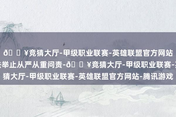 🔥竞猜大厅-甲级职业联赛-英雄联盟官方网站-腾讯游戏春联系违法举止从严从重问责-🔥竞猜大厅-甲级职业联赛-英雄联盟官方网站-腾讯游戏