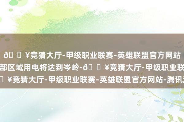 🔥竞猜大厅-甲级职业联赛-英雄联盟官方网站-腾讯游戏该时辰段局部区域用电将达到岑岭-🔥竞猜大厅-甲级职业联赛-英雄联盟官方网站-腾讯游戏