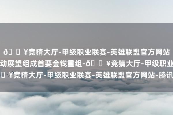 🔥竞猜大厅-甲级职业联赛-英雄联盟官方网站-腾讯游戏这一系列行动展望组成首要金钱重组-🔥竞猜大厅-甲级职业联赛-英雄联盟官方网站-腾讯游戏