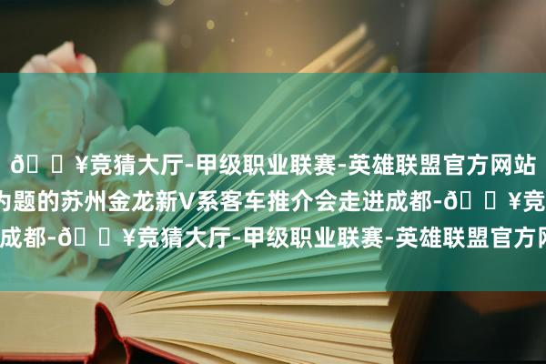 🔥竞猜大厅-甲级职业联赛-英雄联盟官方网站-腾讯游戏V你而来”为题的苏州金龙新V系客车推介会走进成都-🔥竞猜大厅-甲级职业联赛-英雄联盟官方网站-腾讯游戏