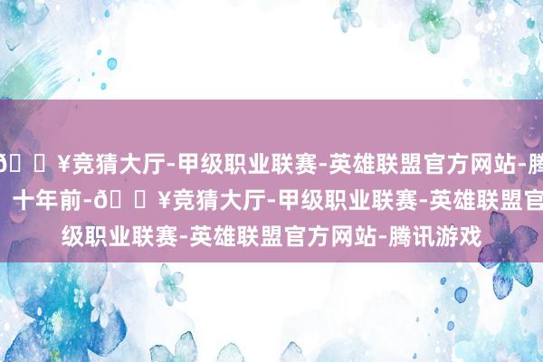 🔥竞猜大厅-甲级职业联赛-英雄联盟官方网站-腾讯游戏慕慕......」十年前-🔥竞猜大厅-甲级职业联赛-英雄联盟官方网站-腾讯游戏