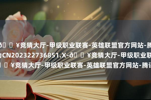 🔥竞猜大厅-甲级职业联赛-英雄联盟官方网站-腾讯游戏专利苦求号为CN202322736851.X-🔥竞猜大厅-甲级职业联赛-英雄联盟官方网站-腾讯游戏