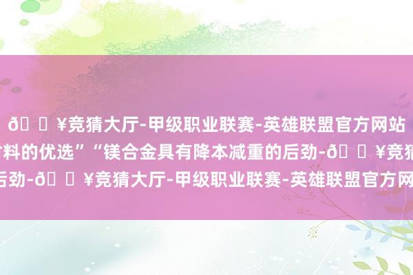 🔥竞猜大厅-甲级职业联赛-英雄联盟官方网站-腾讯游戏是轻量化材料的优选”“镁合金具有降本减重的后劲-🔥竞猜大厅-甲级职业联赛-英雄联盟官方网站-腾讯游戏