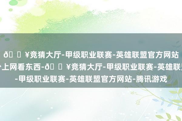 🔥竞猜大厅-甲级职业联赛-英雄联盟官方网站-腾讯游戏我平时很少上网看东西-🔥竞猜大厅-甲级职业联赛-英雄联盟官方网站-腾讯游戏