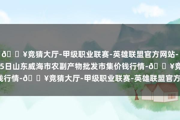 🔥竞猜大厅-甲级职业联赛-英雄联盟官方网站-腾讯游戏2024年4月25日山东威海市农副产物批发市集价钱行情-🔥竞猜大厅-甲级职业联赛-英雄联盟官方网站-腾讯游戏