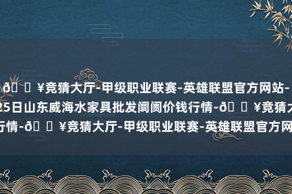 🔥竞猜大厅-甲级职业联赛-英雄联盟官方网站-腾讯游戏2024年4月25日山东威海水家具批发阛阓价钱行情-🔥竞猜大厅-甲级职业联赛-英雄联盟官方网站-腾讯游戏