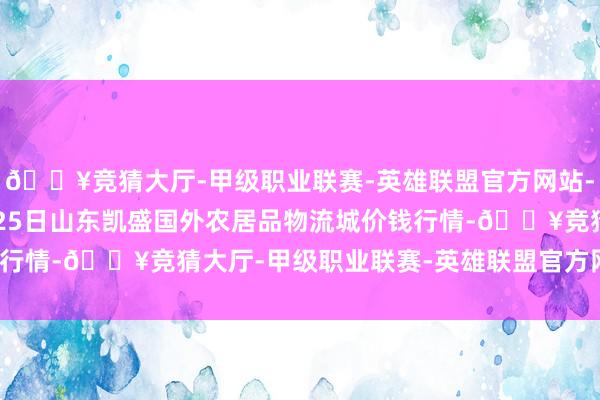 🔥竞猜大厅-甲级职业联赛-英雄联盟官方网站-腾讯游戏2024年4月25日山东凯盛国外农居品物流城价钱行情-🔥竞猜大厅-甲级职业联赛-英雄联盟官方网站-腾讯游戏