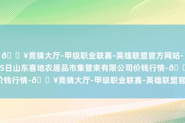 🔥竞猜大厅-甲级职业联赛-英雄联盟官方网站-腾讯游戏2024年4月25日山东喜地农居品市集管束有限公司价钱行情-🔥竞猜大厅-甲级职业联赛-英雄联盟官方网站-腾讯游戏