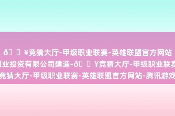 🔥竞猜大厅-甲级职业联赛-英雄联盟官方网站-腾讯游戏宁波巨霖创业投资有限公司建造-🔥竞猜大厅-甲级职业联赛-英雄联盟官方网站-腾讯游戏